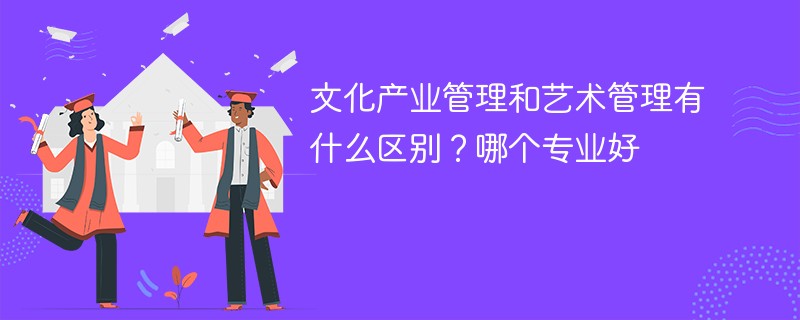 文化产业管理和艺术管理有什么区别？哪个专业好