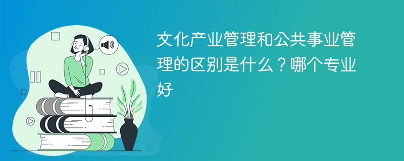 文化产业管理和公共事业管理的区别是什么？哪个专业好