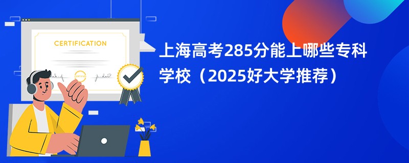 上海高考285分能上哪些专科学校（2025好大学推荐）